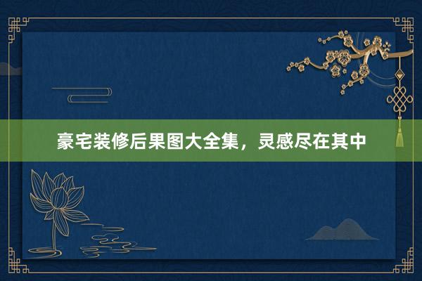 豪宅装修后果图大全集，灵感尽在其中