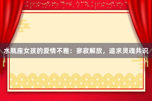 水瓶座女孩的爱情不雅：寥寂解放，追求灵魂共识
