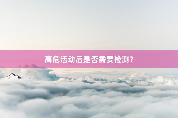 高危活动后是否需要检测？